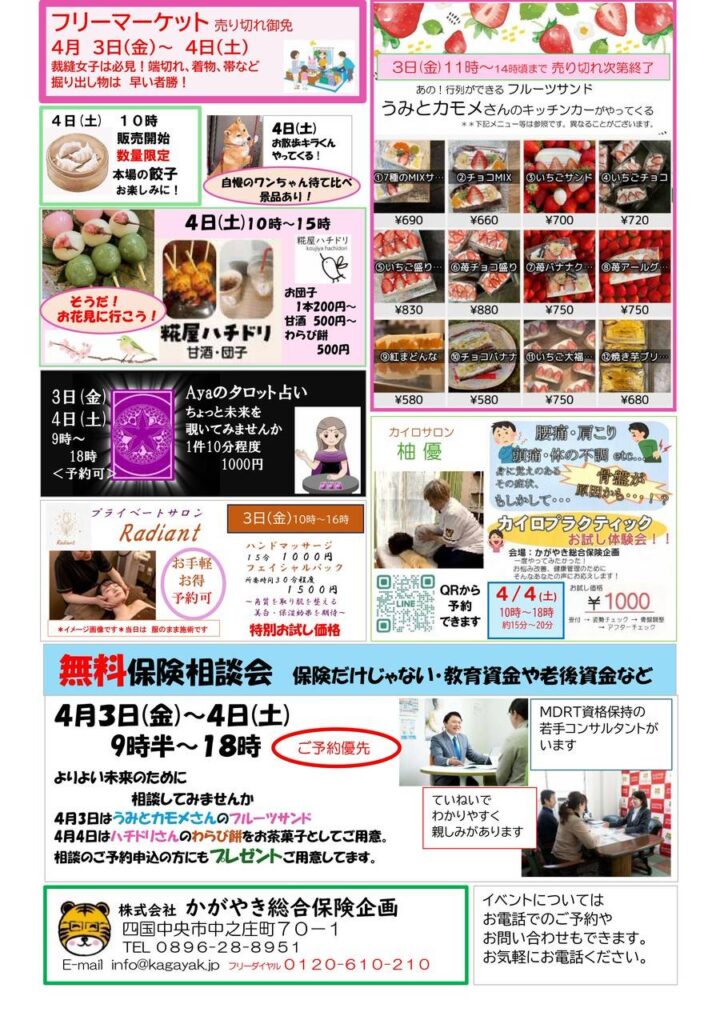 かがやき春のイベントご案内 4月3日(金)9時半~ 4日(土)18時 保険相談会だけじゃない! ・フリーマーケット ・うみとカモメ(フルーツサンド) ・糀屋ハチドリ(甘酒・団子) ・点心(餃子・包子・饅頭) ・柚優(カイロサロン) ・Radiant(ハンド・フェイシャル) ・Aya(タロット占い) ・ワンワンコーナーなど *出店者により日程等違います。 *ご予約できます。 *保険相談ご予約はプレゼントあります。 是非お気軽にお誘いあわせでご参加くださいませ。